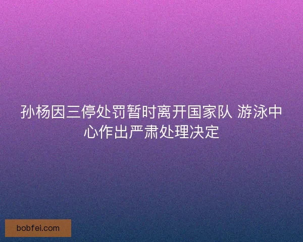 孙杨因三停处罚暂时离开国家队 游泳中心作出严肃处理决定