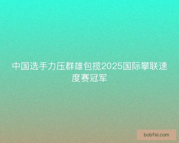 中国选手力压群雄包揽2025国际攀联速度赛冠军 中国选手力压群雄包揽2025国际攀联速度赛冠军