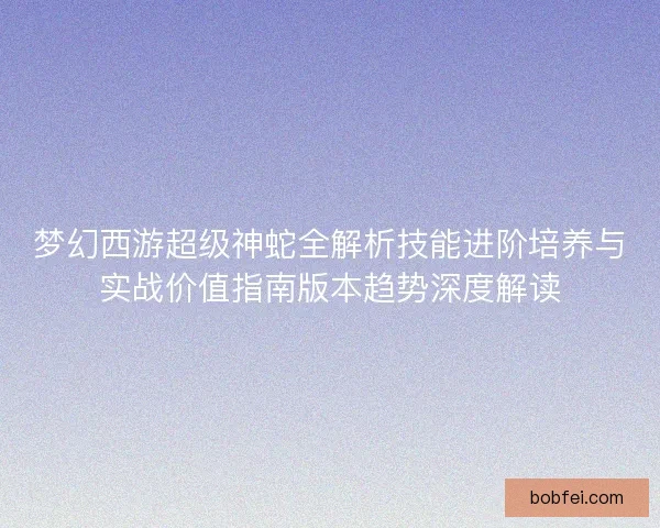 梦幻西游超级神蛇全解析技能进阶培养与实战价值指南版本趋势深度解读