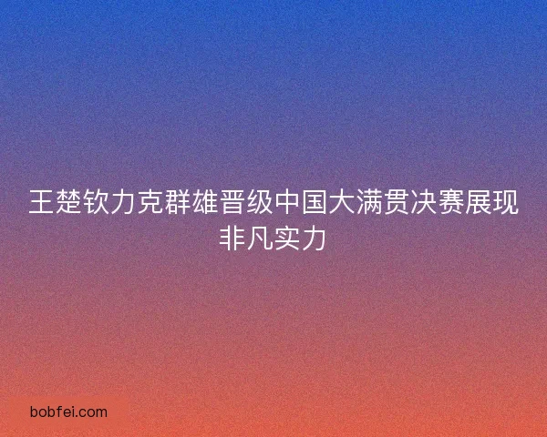 王楚钦力克群雄晋级中国大满贯决赛展现非凡实力