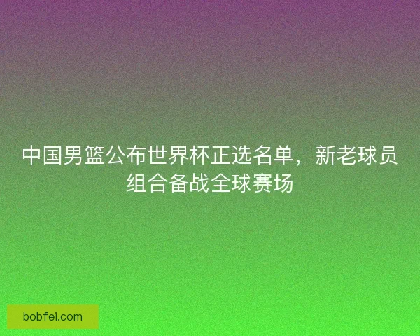 中国男篮公布世界杯正选名单，新老球员组合备战全球赛场