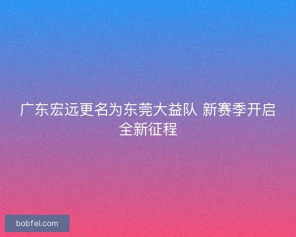 广东宏远更名为东莞大益队 新赛季开启全新征程 广东宏远更名为东莞大益队 新赛季开启全新征程