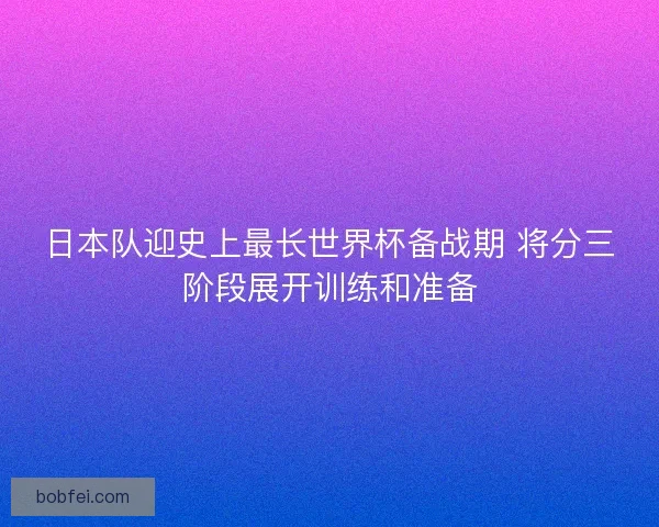 日本队迎史上最长世界杯备战期 将分三阶段展开训练和准备