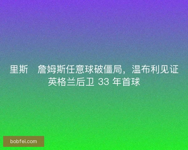 里斯・詹姆斯任意球破僵局，温布利见证英格兰后卫 33 年首球