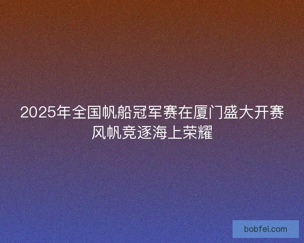 2025年全国帆船冠军赛在厦门盛大开赛风帆竞逐海上荣耀 2025年全国帆船冠军赛在厦门盛大开赛风帆竞逐海上荣耀