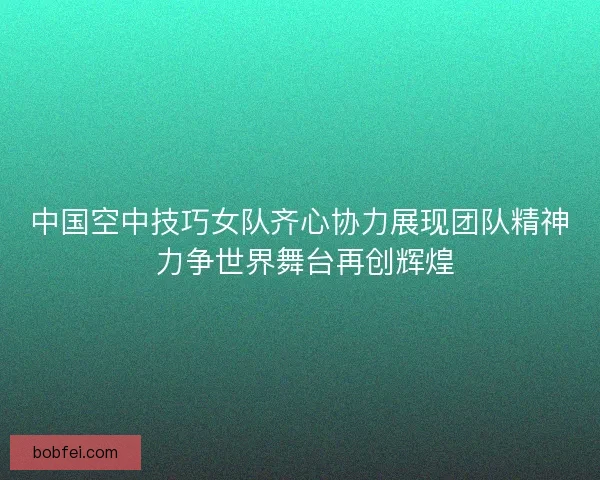 中国空中技巧女队齐心协力展现团队精神 力争世界舞台再创辉煌