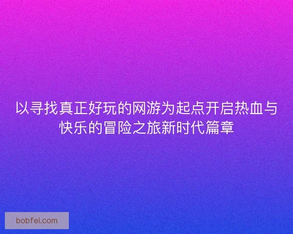 以寻找真正好玩的网游为起点开启热血与快乐的冒险之旅新时代篇章 以寻找真正好玩的网游为起点开启热血与快乐的冒险之旅新时代篇章