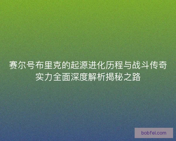 赛尔号布里克的起源进化历程与战斗传奇实力全面深度解析揭秘之路
