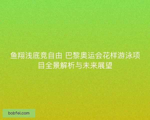 鱼翔浅底竞自由 巴黎奥运会花样游泳项目全景解析与未来展望