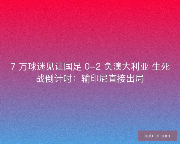 7 万球迷见证国足 0-2 负澳大利亚 生死战倒计时：输印尼直接出局