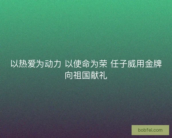 以热爱为动力 以使命为荣 任子威用金牌向祖国献礼