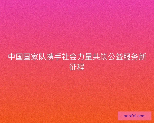 中国国家队携手社会力量共筑公益服务新征程