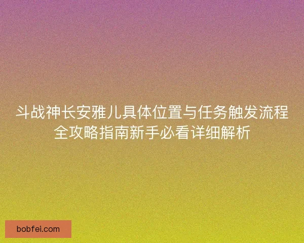 斗战神长安雅儿具体位置与任务触发流程全攻略指南新手必看详细解析