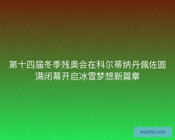 第十四届冬季残奥会在科尔蒂纳丹佩佐圆满闭幕开启冰雪梦想新篇章 第十四届冬季残奥会在科尔蒂纳丹佩佐圆满闭幕开启冰雪梦想新篇章