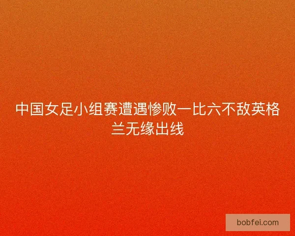 中国女足小组赛遭遇惨败一比六不敌英格兰无缘出线 中国女足小组赛遭遇惨败一比六不敌英格兰无缘出线