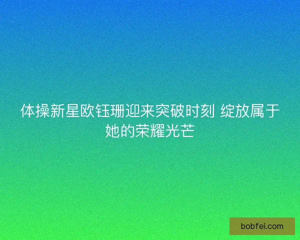 体操新星欧钰珊迎来突破时刻 绽放属于她的荣耀光芒