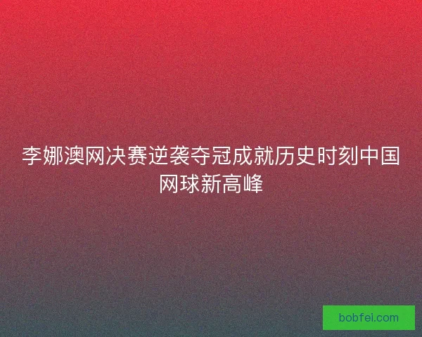 李娜澳网决赛逆袭夺冠成就历史时刻中国网球新高峰
